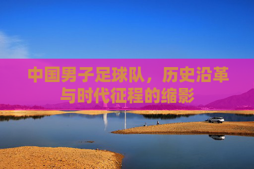 中国男子足球队，历史沿革与时代征程的缩影