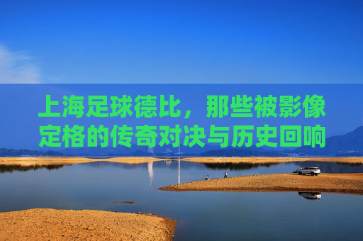 上海足球德比，那些被影像定格的传奇对决与历史回响