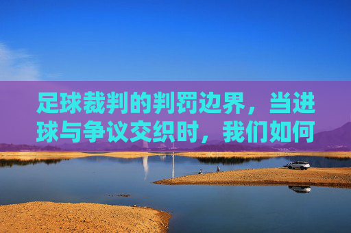 足球裁判的判罚边界，当进球与争议交织时，我们如何定义有效进球？