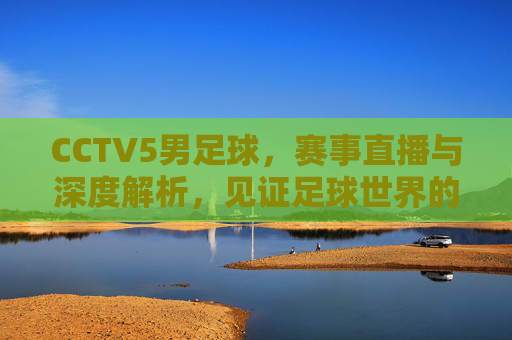 CCTV5男足球，赛事直播与深度解析，见证足球世界的激情与魅力
