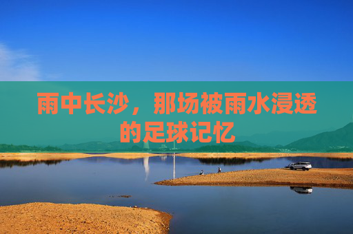 雨中长沙,那场被雨水浸透的足球记忆