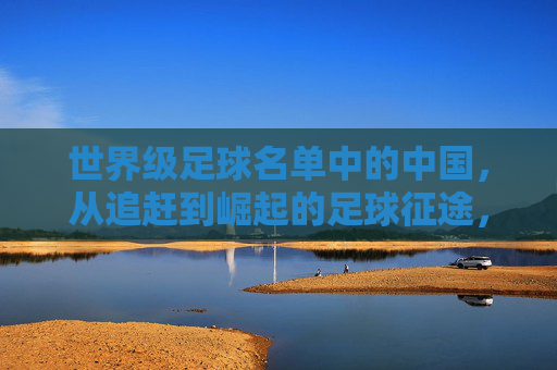 世界级足球名单中的中国,从追赶到崛起的足球征途,世界级足球名单中的中国,从追赶到崛起的足球征途