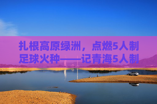 扎根高原绿洲，点燃5人制足球火种——记青海5人制足球教练的坚守与传承，扎根高原绿洲，点燃5人制足球火种——记青海5人制足球教练的坚守与传承