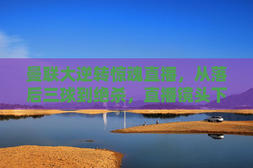 曼联大逆转惊魂直播,从落后三球到绝杀,直播镜头下的热血沸腾与泪目