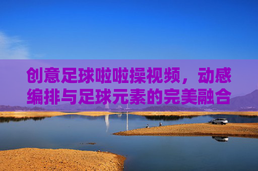创意足球啦啦操视频,动感编排与足球元素的完美融合,点燃赛场激情