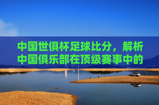 中国世俱杯足球比分，解析中国俱乐部在顶级赛事中的表现与关键比赛走势