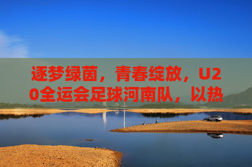 逐梦绿茵,青春绽放,U20全运会足球河南队,以热血书写中原足球新篇章