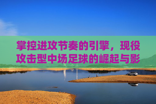 掌控进攻节奏的引擎，现役攻击型中场足球的崛起与影响力