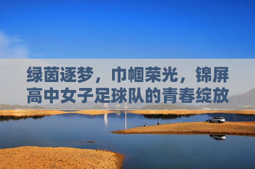 绿茵逐梦，巾帼荣光，锦屏高中女子足球队的青春绽放