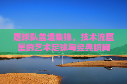 足球队盖坦集锦,技术流巨星的艺术足球与经典瞬间