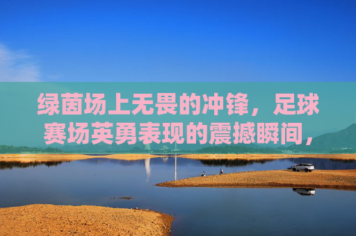 绿茵场上无畏的冲锋，足球赛场英勇表现的震撼瞬间，足球赛场无畏冲锋，绿茵上的英勇震撼瞬间