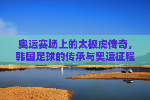奥运赛场上的太极虎传奇，韩国足球的传承与奥运征程