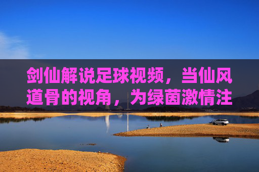 剑仙解说足球视频,当仙风道骨的视角,为绿茵激情注入诗意与传奇