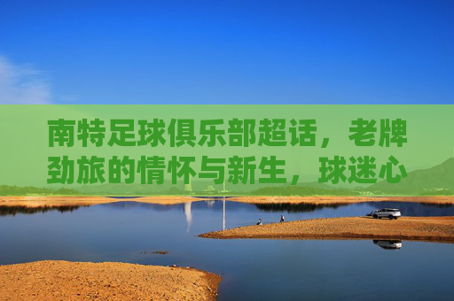 南特足球俱乐部超话，老牌劲旅的情怀与新生，球迷心中的小巴黎记忆