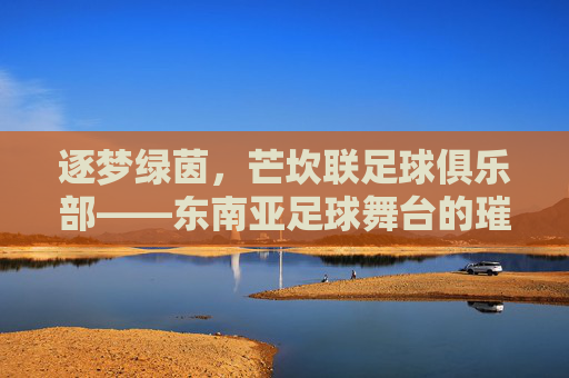 逐梦绿茵,芒坎联足球俱乐部——东南亚足球舞台的璀璨星火,逐梦绿茵,芒坎联足球俱乐部——东南亚足球舞台的璀璨星火