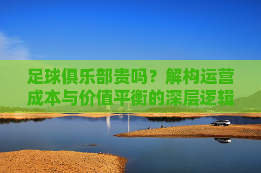 足球俱乐部贵吗？解构运营成本与价值平衡的深层逻辑