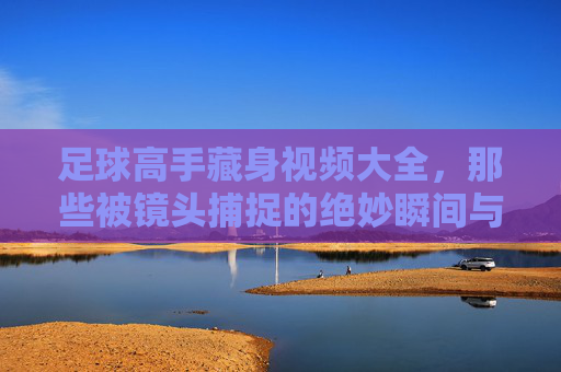 足球高手藏身视频大全,那些被镜头捕捉的绝妙瞬间与隐藏天赋