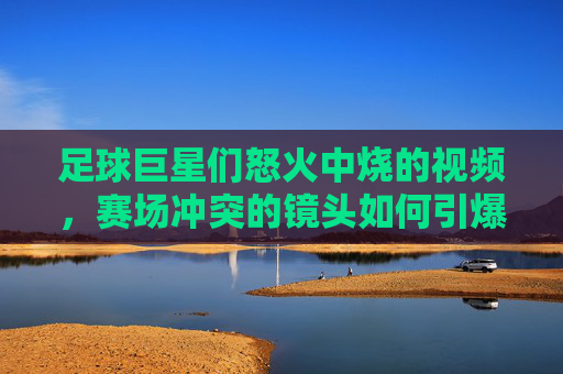 足球巨星们怒火中烧的视频，赛场冲突的镜头如何引爆网络热议，足球巨星赛场冲突视频引爆网络热议，怒火中烧瞬间成网络焦点