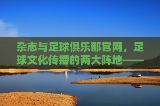 杂志与足球俱乐部官网,足球文化传播的两大阵地——从纸媒到数字平台的融合与演进