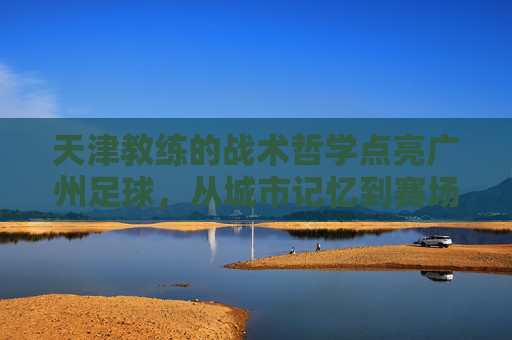 天津教练的战术哲学点亮广州足球,从城市记忆到赛场突破的深度融合