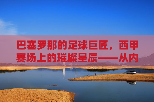 巴塞罗那的足球巨匠,西甲赛场上的璀璨星辰——从内马尔到梅西,巨星们书写的不朽传奇