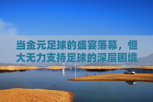当金元足球的盛宴落幕,恒大无力支持足球的深层困境与未来思考,当金元足球的盛宴落幕,恒大无力支持足球的深层困境与未来思考