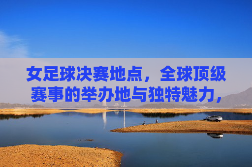 女足球决赛地点,全球顶级赛事的举办地与独特魅力,女足球决赛举办地,全球顶级赛事的舞台与独特魅力