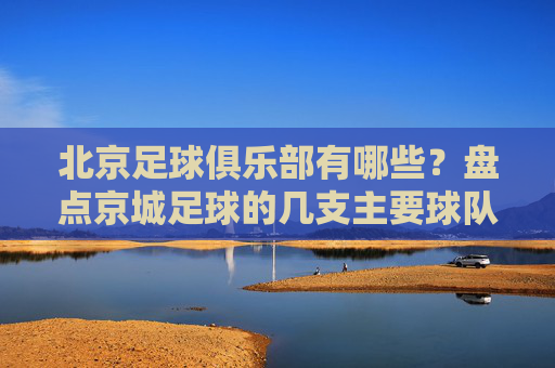 北京足球俱乐部有哪些?盘点京城足球的几支主要球队及特色,北京足球俱乐部有哪些?盘点京城主要球队及特色