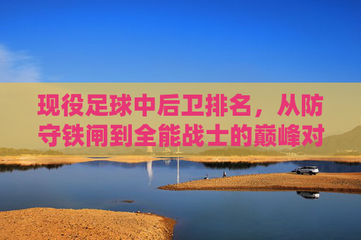 现役足球中后卫排名，从防守铁闸到全能战士的巅峰对决——解析当今足坛顶级中后卫的统治力与风格差异