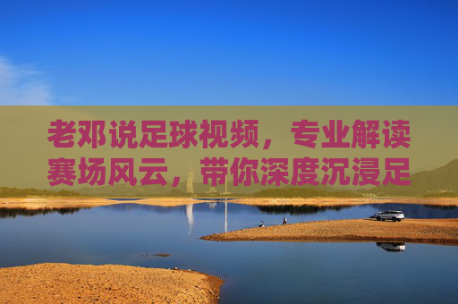 老邓说足球视频,专业解读赛场风云,带你深度沉浸足球世界