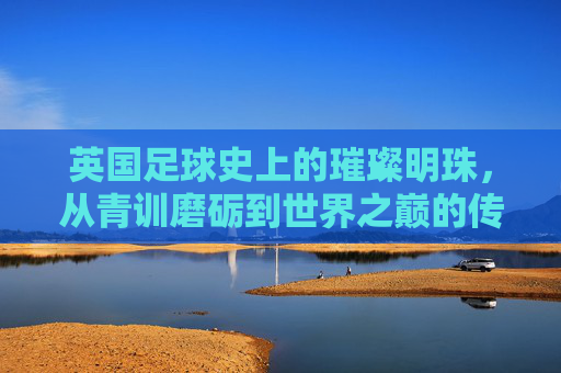 英国足球史上的璀璨明珠，从青训磨砺到世界之巅的传奇女星，英国足球史上的璀璨明珠，从青训磨砺到世界之巅的传奇女星