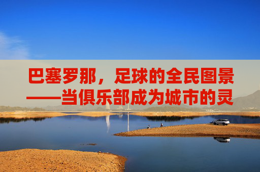 巴塞罗那，足球的全民图景——当俱乐部成为城市的灵魂，绿茵梦想与城市脉搏同频共振