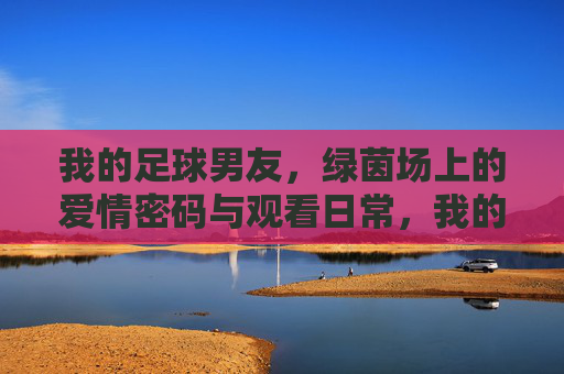 我的足球男友，绿茵场上的爱情密码与观看日常，我的足球男友，绿茵场上的爱情密码与观看日常