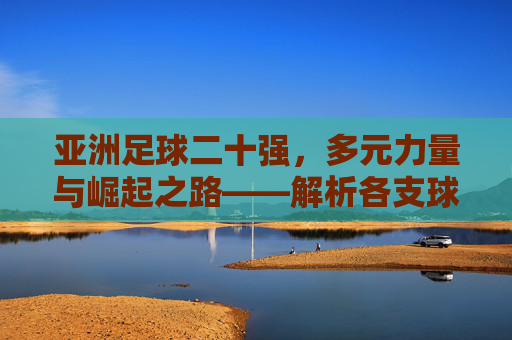 亚洲足球二十强,多元力量与崛起之路——解析各支球队的独特魅力与竞争格局