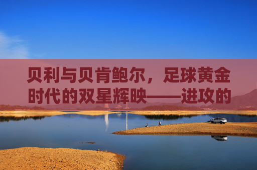 贝利与贝肯鲍尔，足球黄金时代的双星辉映——进攻的艺术与战术的哲学
