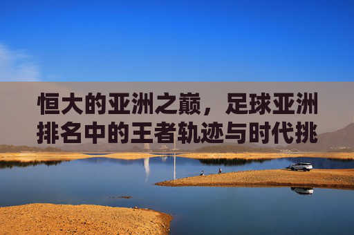 恒大的亚洲之巅，足球亚洲排名中的王者轨迹与时代挑战