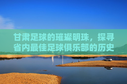 甘肃足球的璀璨明珠,探寻省内最佳足球俱乐部的历史与荣耀