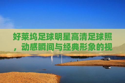 好莱坞足球明星高清足球照,动感瞬间与经典形象的视觉盛宴,好莱坞足球明星高清足球照,动感瞬间与经典形象的视觉盛宴