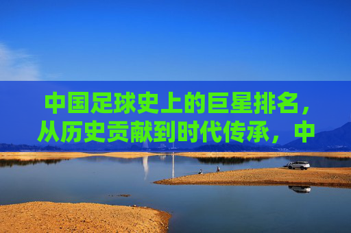 中国足球史上的巨星排名,从历史贡献到时代传承,中国足球史上的巨星排名,历史贡献与时代传承