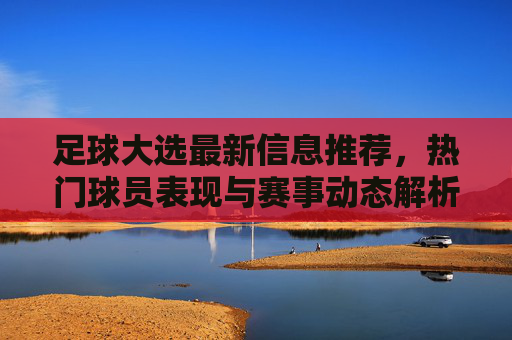 足球大选最新信息推荐，热门球员表现与赛事动态解析