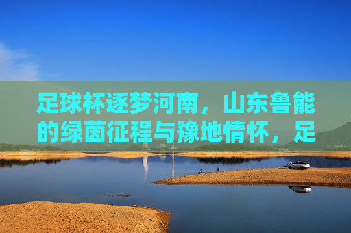 足球杯逐梦河南，山东鲁能的绿茵征程与豫地情怀，足球杯逐梦河南，山东鲁能的绿茵征程与豫地情怀