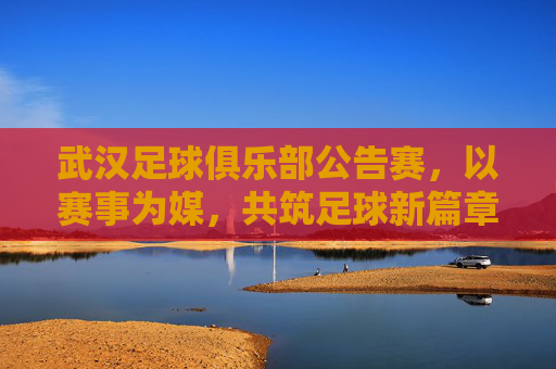 武汉足球俱乐部公告赛,以赛事为媒,共筑足球新篇章