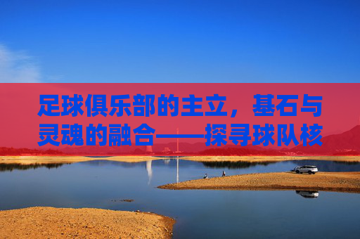 足球俱乐部的主立,基石与灵魂的融合——探寻球队核心的稳固力量