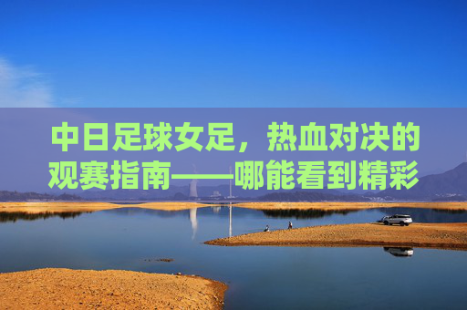 中日足球女足，热血对决的观赛指南——哪能看到精彩赛事？