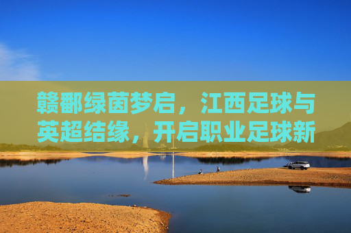 赣鄱绿茵梦启，江西足球与英超结缘，开启职业足球新篇章，赣鄱绿茵梦启，江西足球与英超结缘，开启职业足球新篇章
