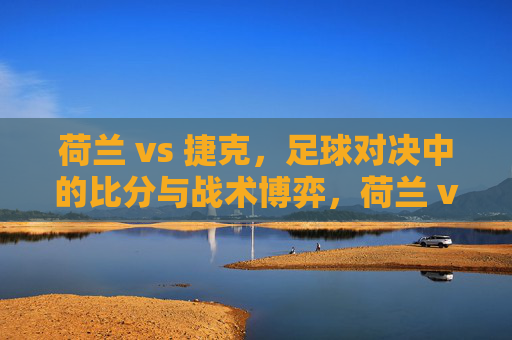 荷兰 vs 捷克，足球对决中的比分与战术博弈，荷兰 vs 捷克，足球对决中的比分与战术博弈