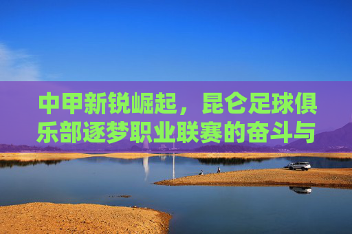 中甲新锐崛起,昆仑足球俱乐部逐梦职业联赛的奋斗与希望