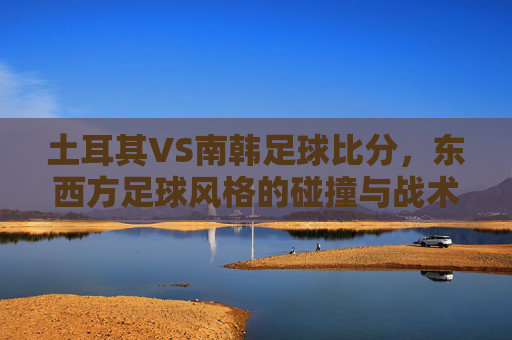 土耳其VS南韩足球比分,东西方足球风格的碰撞与战术博弈,土耳其VS南韩足球比分,东西方足球风格的碰撞与战术博弈