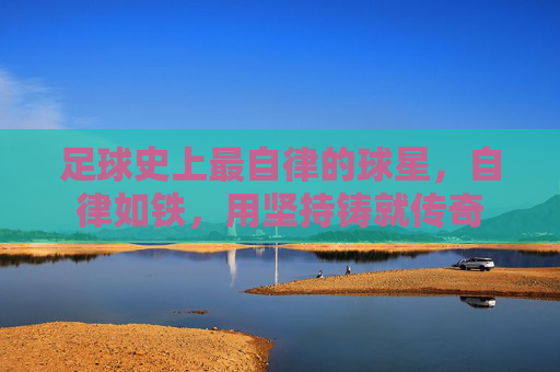 足球史上最自律的球星,自律如铁,用坚持铸就传奇