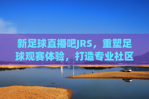 新足球直播吧JRS，重塑足球观赛体验，打造专业社区与直播新标杆，新足球直播吧JRS，重塑足球观赛体验，打造专业社区与直播新标杆